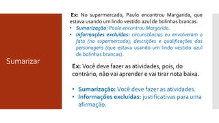 Sumarizar
Ex: Você deve fazer as atividades, pois, do
contrário, não vai aprender e vai tirar nota baixa.
• Sumarização: Você deve fazer as atividades.
• Informações excluídas: justificativas para uma
afirmação.
Ex: No supermercado, Paulo encontrou Margarida, que
estava usando um lindo vestido azul de bolinhas brancas.
• Sumarização: Paulo encontrou Margarida.
• Informações excluídas: circunstâncias eu envolveram o
fato (no supermercado); descrições e qualificações das
personagens (que estava usando um lindo vestido azul
de bolinhas brancas).
 