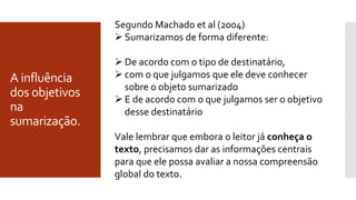 A influência
dos objetivos
na
sumarização.
Segundo Machado et al (2004)
 Sumarizamos de forma diferente:
 De acordo com o tipo de destinatário,
 com o que julgamos que ele deve conhecer
sobre o objeto sumarizado
 E de acordo com o que julgamos ser o objetivo
desse destinatário
Vale lembrar que embora o leitor já conheça o
texto, precisamos dar as informações centrais
para que ele possa avaliar a nossa compreensão
global do texto.
 