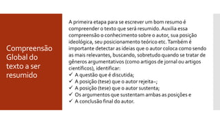 Compreensão
Global do
texto a ser
resumido
A primeira etapa para se escrever um bom resumo é
compreender o texto que será resumido. Auxilia essa
compreensão o conhecimento sobre o autor, sua posição
ideológica, seu posicionamento teórico etc.Também é
importante detectar as ideias que o autor coloca como sendo
as mais relevantes, buscando, sobretudo quando se tratar de
gêneros argumentativos (como artigos de jornal ou artigos
científicos), identificar:
 A questão que é discutida;
 A posição (tese) que o autor rejeita~;
 A posição (tese) que o autor sustenta;
 Os argumentos que sustentam ambas as posições e
 A conclusão final do autor.
 