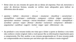 • Deixe claro no seu resumo de quem são as ideias ali expostas. Para tal, mencione o
autor de diversas formas, usando os verbos mais adequados para indicar os
diferentes atos do autor:
•
• apontar – definir – descrever – elencar – enumerar - classificar – caracterizar –
exemplificar – contrapor – confrontar – comparar – criticar - julgar - questionar –
apresentar –mostrar - começar – iniciar introduzir – relatar – narrar – exemplificar -
acreditar – pensar – expor - afirmar – abordar – esclarecer - comprovar – defender –
argumentar – justificar - sugerir – incitar - negar - opor – diferenciar – etc.
•
• Ao produzir o seu resumo tenha em vista que o leitor a quem se destina o seu texto
não conhece o texto original. Cabe a você passar-lhe as informações importantes para
a compreensão. Por fim, analise o seu resumo perguntando-se: O meu resumo pode
ser compreendido em si mesmo por um leitor que não conhece o texto original?
 