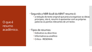 O que é
resumo
acadêmico.
3
 Segundo a NBR 6028 da ABNT resumo é:
 a redução do texto original que procura organizar as ideias
principais, isto é, resumir é apresentar com as próprias
palavras os pontos relevantes de um texto:
 Tipos de resumos:
 Indicativo ou descritivo
 Informativo ou analítico
 Crítico - RESENHA
 