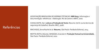Referências
ASSOCIAÇÃO BRASILEIRA DE NORMASTÉCNICAS. NBR 6023. Informação e
documentação: referências - elaboração. Rio de Janeiro: ABNT, 2000.
CAVALCANTE, Ilari. Leitura e Produção deTexto: Resumo.Vol 8. (curso técnico de
segurança do trabalho). Brasília: MEC, 2008.
MACHADO, Anna Rachel et al. Resumo. São Paulo: Parábola Editorial, 2014.
MOTTA-ROTH, Désirée; HENDGES,Graciela H. ProduçãoTextual na Universidade.
São Paulo: Parábola Editorial, 2010.
 