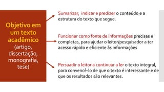 Objetivo em
um texto
acadêmico
(artigo,
dissertação,
monografia,
tese)
Sumarizar, indicar e predizer o conteúdo e a
estrutura do texto que segue.
Funcionar como fonte de informações precisas e
completas, para ajudar o leitor/pesquisador a ter
acesso rápido e eficiente às informações
Persuadir o leitor a continuar a ler o texto integral,
para convencê-lo de que o texto é interessante e de
que os resultados são relevantes.
 