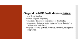 Segundo a NBR 6028, deve-se EVITAR:
 uso de parágrafos;
 frases longas e negativas;
 citações e descrições ou explicações detalhadas;
 expressões do tipo: o ‘autor trata’, no ‘texto do autor’, o
‘artigo trata’ e similares;
 figuras, tabelas, gráficos, fórmulas, símbolos, equações e
diagramas.
6
Deve-se evitar noResumo
 