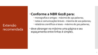 Extensão
recomendada
7
Conforme a NBR 6028 para:
 monografias e artigos - máximo de 250 palavras;
 notas e comunicações breves - máximo de 100 palavras;
 relatórios científicos e teses - máximo de 500 palavras;
 deve abranger no máximo uma página e seu
espaçamento entre linhas é simples.
Extensão recomendada para o Resumo Informativo
 