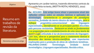 Resumo em
trabalhos de
revisão da
literatura.
Apresenta um caráter teórico, trazendo elementos centrais da
discussão feita no texto, (MOTTA-ROTH; HENDGES, 2010)
Ex: RESUMO: Este artigo busca situar o panorama atual das
reflexões críticas sobre os estudos teóricos e aplicados de
terminologia. Caracteriza-se a passagem do paradigma
normativo, fundador da teoria clássica da terminologia, para o
enfoque pragmático-comunicacional das linguagens
especializadas, identificando-se os principais pontos discutidos
pelo percurso revisionista. Destacam-se ainda os fundamentos
e as proposições para o estabelecimento de uma nova teoria da
terminologia articulada à luz do funcionamento da linguagem.
Com isso, abre-se a perspectiva para o tratamento textual e
discursivo dos termos técnico-científicos, com importantes
implicações para a produção de obras de referência temáticas.
PALAVRAS-CHAVE: Terminologia. Unidade lexical
terminológica. Linguagens especializadas. Revisão crítica.
Objetivo
Elementos centrais do artigo
 