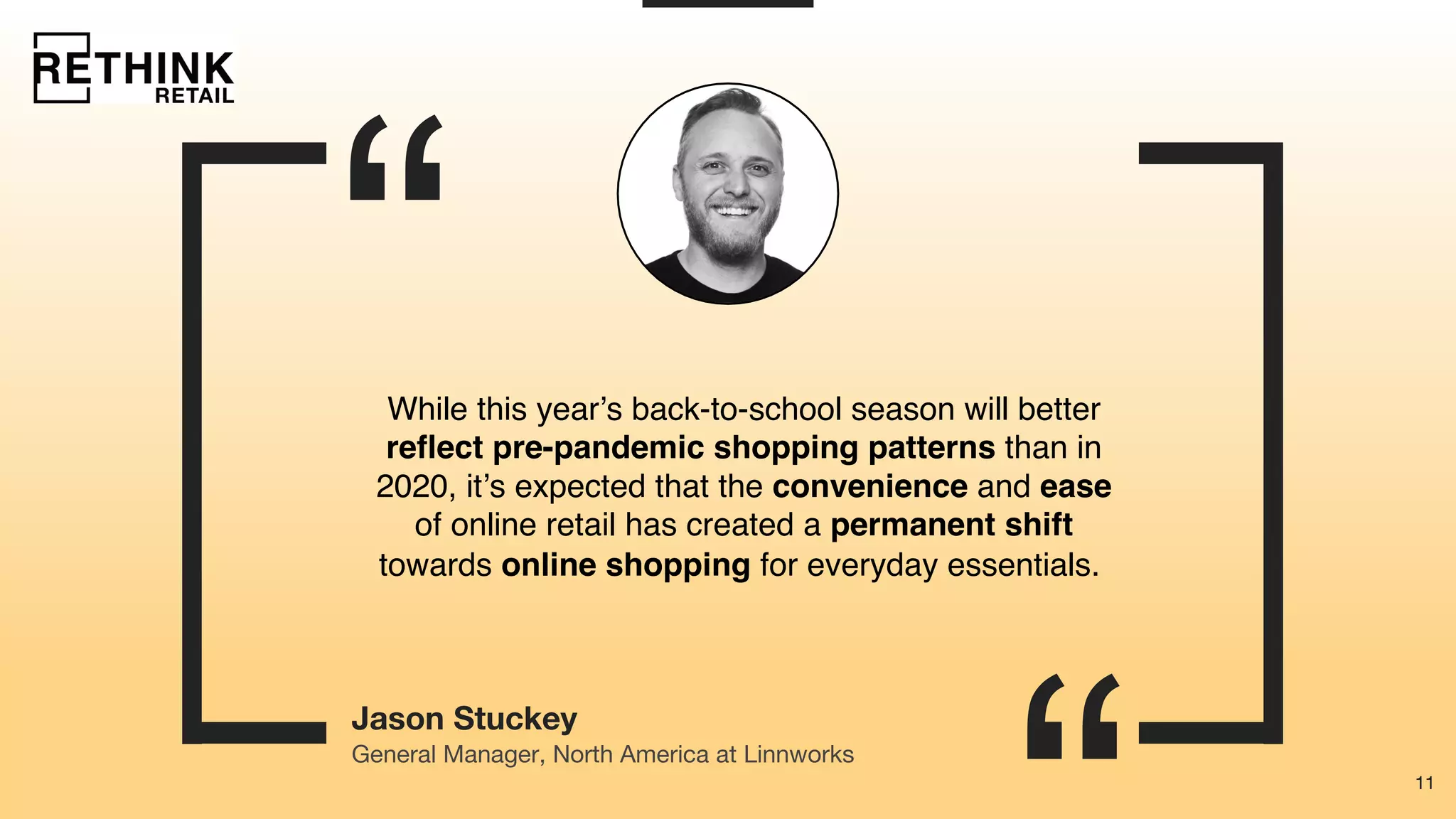 11
“
11
Jason Stuckey
While this year’s back-to-school season will better
reflect pre-pandemic shopping patterns than in
2020, it’s expected that the convenience and ease
of online retail has created a permanent shift
towards online shopping for everyday essentials.
General Manager, North America at Linnworks
 