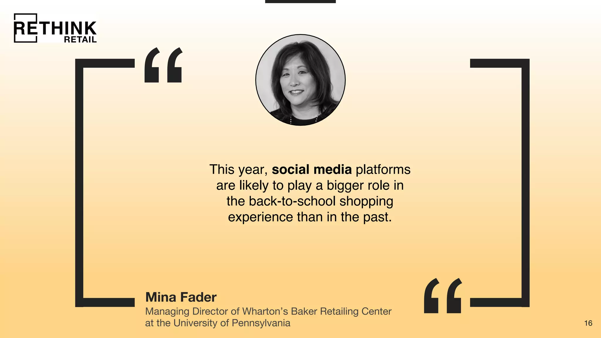 16
“
16
Mina Fader
This year, social media platforms
are likely to play a bigger role in
the back-to-school shopping
experience than in the past.
Managing Director of Wharton’s Baker Retailing Center
at the University of Pennsylvania
 