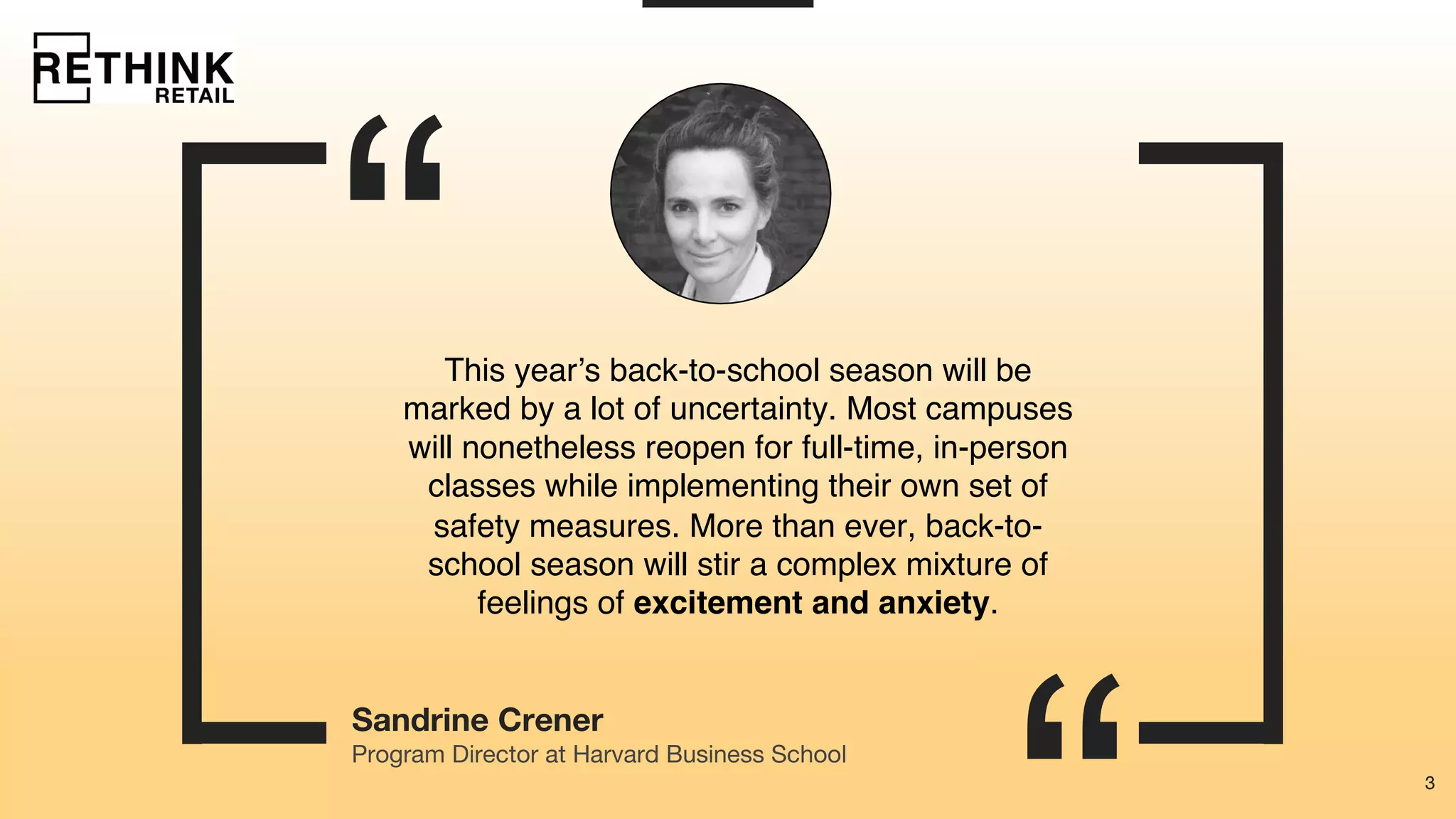 3
“
3
Sandrine Crener
This year’s back-to-school season will be
marked by a lot of uncertainty. Most campuses
will nonetheless reopen for full-time, in-person
classes while implementing their own set of
safety measures. More than ever, back-to-
school season will stir a complex mixture of
feelings of excitement and anxiety.
Program Director at Harvard Business School
 