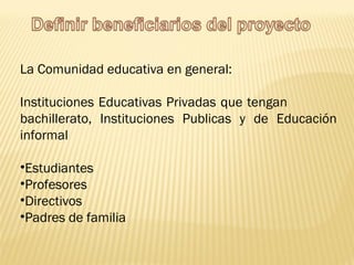 La Comunidad educativa en general: Instituciones Educativas Privadas que tengan  bachillerato, Instituciones Publicas y de Educación informal Estudiantes Profesores Directivos Padres de familia  