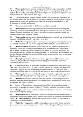 - 10 - 
WSIS-05/TUNIS/DOC/6(Rev. 1)-E 
55. We recognize that the existing arrangements for Internet governance have worked 
effectively to make the Internet the highly robust, dynamic and geographically diverse 
medium that it is today, with the private sector taking the lead in day-to-day operations, and 
with innovation and value creation at the edges. 
56. The Internet remains a highly dynamic medium and therefore any framework and 
mechanisms designed to deal with Internet governance should be inclusive and responsive to 
the exponential growth and fast evolution of the Internet as a common platform for the 
development of multiple applications. 
57. The security and stability of the Internet must be maintained. 
58. We recognize that Internet governance includes more than Internet naming and 
addressing. It also includes other significant public policy issues such as, inter alia, critical 
Internet resources, the security and safety of the Internet, and developmental aspects and 
issues pertaining to the use of the Internet. 
59. We recognize that Internet governance includes social, economic and technical issues 
including affordability, reliability and quality of service. 
60. We further recognize that there are many cross-cutting international public policy 
issues that require attention and are not adequately addressed by the current mechanisms. 
61. We are convinced that there is a need to initiate, and reinforce, as appropriate, a 
transparent, democratic, and multilateral process, with the participation of governments, 
private sector, civil society and international organizations, in their respective roles. This 
process could envisage creation of a suitable framework or mechanisms, where justified, thus 
spurring the ongoing and active evolution of the current arrangements in order to synergize 
the efforts in this regard. 
62. We emphasize that any Internet governance approach should be inclusive and 
responsive and should continue to promote an enabling environment for innovation, 
competition and investment. 
63. Countries should not be involved in decisions regarding another country’s country-code 
Top-Level Domain (ccTLD). Their legitimate interests, as expressed and defined by 
each country, in diverse ways, regarding decisions affecting their ccTLDs, need to be 
respected, upheld and addressed via a flexible and improved framework and mechanisms. 
64. We recognize the need for further development of, and strengthened cooperation 
among, stakeholders for public policies for generic Top-Level Domain names (gTLDs). 
65. We underline the need to maximize the participation of developing countries in 
decisions regarding Internet governance, which should reflect their interests, as well as in 
development and capacity building. 
66. In view of the continuing internationalization of the Internet and the principle of 
universality, we agree to implement the Geneva Principles regarding Internet governance. 
67. We agree, inter alia, to invite the UN Secretary-General to convene a new forum for 
multi-stakeholder policy dialogue. 
68. We recognize that all governments should have an equal role and responsibility for 
international Internet governance and for ensuring the stability, security and continuity of the 
Internet. We also recognize the need for development of public policy by governments in 
consultation with all stakeholders. 
69. We further recognize the need for enhanced cooperation in the future, to enable 
governments, on an equal footing, to carry out their roles and responsibilities, in international 
 