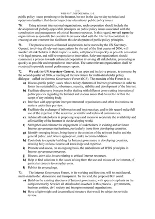 - 11 - 
WSIS-05/TUNIS/DOC/6(Rev. 1)-E 
public policy issues pertaining to the Internet, but not in the day-to-day technical and 
operational matters, that do not impact on international public policy issues. 
70. Using relevant international organizations, such cooperation should include the 
development of globally-applicable principles on public policy issues associated with the 
coordination and management of critical Internet resources. In this regard, we call upon the 
organizations responsible for essential tasks associated with the Internet to contribute to 
creating an environment that facilitates this development of public policy principles. 
71. The process towards enhanced cooperation, to be started by the UN Secretary- 
General, involving all relevant organizations by the end of the first quarter of 2006, will 
involve all stakeholders in their respective roles, will proceed as quickly as possible consistent 
with legal process, and will be responsive to innovation. Relevant organizations should 
commence a process towards enhanced cooperation involving all stakeholders, proceeding as 
quickly as possible and responsive to innovation. The same relevant organizations shall be 
requested to provide annual performance reports. 
72. We ask the UN Secretary-General, in an open and inclusive process, to convene, by 
the second quarter of 2006, a meeting of the new forum for multi-stakeholder policy 
dialogue—called the Internet Governance Forum (IGF). The mandate of the Forum is to: 
a) Discuss public policy issues related to key elements of Internet governance in order to 
foster the sustainability, robustness, security, stability and development of the Internet. 
b) Facilitate discourse between bodies dealing with different cross-cutting international 
public policies regarding the Internet and discuss issues that do not fall within the 
scope of any existing body. 
c) Interface with appropriate intergovernmental organizations and other institutions on 
matters under their purview. 
d) Facilitate the exchange of information and best practices, and in this regard make full 
use of the expertise of the academic, scientific and technical communities. 
e) Advise all stakeholders in proposing ways and means to accelerate the availability and 
affordability of the Internet in the developing world. 
f) Strengthen and enhance the engagement of stakeholders in existing and/or future 
Internet governance mechanisms, particularly those from developing countries. 
g) Identify emerging issues, bring them to the attention of the relevant bodies and the 
general public, and, where appropriate, make recommendations. 
h) Contribute to capacity building for Internet governance in developing countries, 
drawing fully on local sources of knowledge and expertise. 
i) Promote and assess, on an ongoing basis, the embodiment of WSIS principles in 
Internet governance processes. 
j) Discuss, inter alia, issues relating to critical Internet resources. 
k) Help to find solutions to the issues arising from the use and misuse of the Internet, of 
particular concern to everyday users. 
l) Publish its proceedings. 
73. The Internet Governance Forum, in its working and function, will be multilateral, 
multi-stakeholder, democratic and transparent. To that end, the proposed IGF could: 
a) Build on the existing structures of Internet governance, with special emphasis on the 
complementarity between all stakeholders involved in this process – governments, 
business entities, civil society and intergovernmental organizations. 
b) Have a lightweight and decentralized structure that would be subject to periodic 
review. 
 