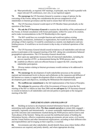 - 12 - 
WSIS-05/TUNIS/DOC/6(Rev. 1)-E 
c) Meet periodically, as required. IGF meetings, in principle, may be held in parallel with 
major relevant UN conferences, inter alia, to use logistical support. 
74. We encourage the UN Secretary-General to examine a range of options for the 
convening of the Forum, taking into consideration the proven competencies of all 
stakeholders in Internet governance and the need to ensure their full involvement. 
75. The UN Secretary-General would report to UN Member States periodically on the 
operation of the Forum. 
76. We ask the UN Secretary-General to examine the desirability of the continuation of 
the Forum, in formal consultation with Forum participants, within five years of its creation, 
and to make recommendations to the UN Membership in this regard. 
77. The IGF would have no oversight function and would not replace existing 
arrangements, mechanisms, institutions or organizations, but would involve them and take 
advantage of their expertise. It would be constituted as a neutral, non-duplicative and non-binding 
process. It would have no involvement in day-to-day or technical operations of the 
Internet. 
78. The UN Secretary-General should extend invitations to all stakeholders and relevant 
parties to participate at the inaugural meeting of the IGF, taking into consideration balanced 
geographical representation. The UN Secretary-General should also: 
a) draw upon any appropriate resources from all interested stakeholders, including the 
proven expertise of ITU, as demonstrated during the WSIS process; and 
b) establish an effective and cost-efficient bureau to support the IGF, ensuring multi-stakeholder 
participation. 
79. Diverse matters relating to Internet governance would continue to be addressed in 
other relevant fora. 
80. We encourage the development of multi-stakeholder processes at the national, 
regional and international levels to discuss and collaborate on the expansion and diffusion of 
the Internet as a means to support development efforts to achieve internationally agreed 
development goals and objectives, including the Millennium Development Goals. 
81. We reaffirm our commitment to the full implementation of the Geneva Principles. 
82. We welcome the generous offer of the Government of Greece to host the first 
meeting of the IGF in Athens no later than 2006 and we call upon the UN Secretary-General 
to extend invitations to all stakeholders and relevant parties to participate at the inaugural 
meeting of the IGF. 
IMPLEMENTATION AND FOLLOW-UP 
83. Building an inclusive development-oriented Information Society will require 
unremitting multi-stakeholder effort. We thus commit ourselves to remain fully engaged— 
nationally, regionally and internationally—to ensure sustainable implementation and follow-up 
of the outcomes and commitments reached during the WSIS process and its Geneva and 
Tunis phases of the Summit. Taking into account the multifaceted nature of building the 
Information Society, effective cooperation among governments, private sector, civil society 
and the United Nations and other international organizations, according to their different roles 
and responsibilities and leveraging on their expertise, is essential. 
84. Governments and other stakeholders should identify those areas where further effort 
and resources are required, and jointly identify, and where appropriate develop, 
 