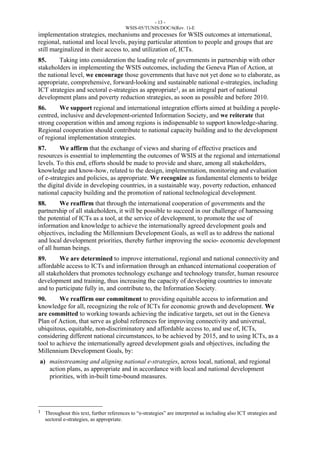 - 13 - 
WSIS-05/TUNIS/DOC/6(Rev. 1)-E 
implementation strategies, mechanisms and processes for WSIS outcomes at international, 
regional, national and local levels, paying particular attention to people and groups that are 
still marginalized in their access to, and utilization of, ICTs. 
85. Taking into consideration the leading role of governments in partnership with other 
stakeholders in implementing the WSIS outcomes, including the Geneva Plan of Action, at 
the national level, we encourage those governments that have not yet done so to elaborate, as 
appropriate, comprehensive, forward-looking and sustainable national e-strategies, including 
ICT strategies and sectoral e-strategies as appropriate1, as an integral part of national 
development plans and poverty reduction strategies, as soon as possible and before 2010. 
86. We support regional and international integration efforts aimed at building a people-centred, 
inclusive and development-oriented Information Society, and we reiterate that 
strong cooperation within and among regions is indispensable to support knowledge-sharing. 
Regional cooperation should contribute to national capacity building and to the development 
of regional implementation strategies. 
87. We affirm that the exchange of views and sharing of effective practices and 
resources is essential to implementing the outcomes of WSIS at the regional and international 
levels. To this end, efforts should be made to provide and share, among all stakeholders, 
knowledge and know-how, related to the design, implementation, monitoring and evaluation 
of e-strategies and policies, as appropriate. We recognize as fundamental elements to bridge 
the digital divide in developing countries, in a sustainable way, poverty reduction, enhanced 
national capacity building and the promotion of national technological development. 
88. We reaffirm that through the international cooperation of governments and the 
partnership of all stakeholders, it will be possible to succeed in our challenge of harnessing 
the potential of ICTs as a tool, at the service of development, to promote the use of 
information and knowledge to achieve the internationally agreed development goals and 
objectives, including the Millennium Development Goals, as well as to address the national 
and local development priorities, thereby further improving the socio- economic development 
of all human beings. 
89. We are determined to improve international, regional and national connectivity and 
affordable access to ICTs and information through an enhanced international cooperation of 
all stakeholders that promotes technology exchange and technology transfer, human resource 
development and training, thus increasing the capacity of developing countries to innovate 
and to participate fully in, and contribute to, the Information Society. 
90. We reaffirm our commitment to providing equitable access to information and 
knowledge for all, recognizing the role of ICTs for economic growth and development. We 
are committed to working towards achieving the indicative targets, set out in the Geneva 
Plan of Action, that serve as global references for improving connectivity and universal, 
ubiquitous, equitable, non-discriminatory and affordable access to, and use of, ICTs, 
considering different national circumstances, to be achieved by 2015, and to using ICTs, as a 
tool to achieve the internationally agreed development goals and objectives, including the 
Millennium Development Goals, by: 
a) mainstreaming and aligning national e-strategies, across local, national, and regional 
action plans, as appropriate and in accordance with local and national development 
priorities, with in-built time-bound measures. 
____________________ 
1 Throughout this text, further references to “e-strategies” are interpreted as including also ICT strategies and 
sectoral e-strategies, as appropriate. 
 