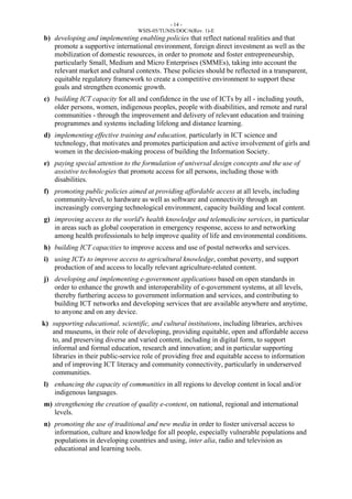 - 14 - 
WSIS-05/TUNIS/DOC/6(Rev. 1)-E 
b) developing and implementing enabling policies that reflect national realities and that 
promote a supportive international environment, foreign direct investment as well as the 
mobilization of domestic resources, in order to promote and foster entrepreneurship, 
particularly Small, Medium and Micro Enterprises (SMMEs), taking into account the 
relevant market and cultural contexts. These policies should be reflected in a transparent, 
equitable regulatory framework to create a competitive environment to support these 
goals and strengthen economic growth. 
c) building ICT capacity for all and confidence in the use of ICTs by all - including youth, 
older persons, women, indigenous peoples, people with disabilities, and remote and rural 
communities - through the improvement and delivery of relevant education and training 
programmes and systems including lifelong and distance learning. 
d) implementing effective training and education, particularly in ICT science and 
technology, that motivates and promotes participation and active involvement of girls and 
women in the decision-making process of building the Information Society. 
e) paying special attention to the formulation of universal design concepts and the use of 
assistive technologies that promote access for all persons, including those with 
disabilities. 
f) promoting public policies aimed at providing affordable access at all levels, including 
community-level, to hardware as well as software and connectivity through an 
increasingly converging technological environment, capacity building and local content. 
g) improving access to the world's health knowledge and telemedicine services, in particular 
in areas such as global cooperation in emergency response, access to and networking 
among health professionals to help improve quality of life and environmental conditions. 
h) building ICT capacities to improve access and use of postal networks and services. 
i) using ICTs to improve access to agricultural knowledge, combat poverty, and support 
production of and access to locally relevant agriculture-related content. 
j) developing and implementing e-government applications based on open standards in 
order to enhance the growth and interoperability of e-government systems, at all levels, 
thereby furthering access to government information and services, and contributing to 
building ICT networks and developing services that are available anywhere and anytime, 
to anyone and on any device. 
k) supporting educational, scientific, and cultural institutions, including libraries, archives 
and museums, in their role of developing, providing equitable, open and affordable access 
to, and preserving diverse and varied content, including in digital form, to support 
informal and formal education, research and innovation; and in particular supporting 
libraries in their public-service role of providing free and equitable access to information 
and of improving ICT literacy and community connectivity, particularly in underserved 
communities. 
l) enhancing the capacity of communities in all regions to develop content in local and/or 
indigenous languages. 
m) strengthening the creation of quality e-content, on national, regional and international 
levels. 
n) promoting the use of traditional and new media in order to foster universal access to 
information, culture and knowledge for all people, especially vulnerable populations and 
populations in developing countries and using, inter alia, radio and television as 
educational and learning tools. 
 