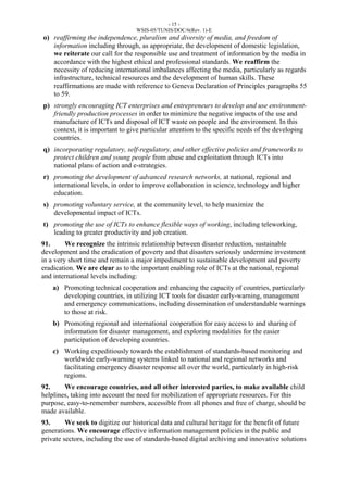 - 15 - 
WSIS-05/TUNIS/DOC/6(Rev. 1)-E 
o) reaffirming the independence, pluralism and diversity of media, and freedom of 
information including through, as appropriate, the development of domestic legislation, 
we reiterate our call for the responsible use and treatment of information by the media in 
accordance with the highest ethical and professional standards. We reaffirm the 
necessity of reducing international imbalances affecting the media, particularly as regards 
infrastructure, technical resources and the development of human skills. These 
reaffirmations are made with reference to Geneva Declaration of Principles paragraphs 55 
to 59. 
p) strongly encouraging ICT enterprises and entrepreneurs to develop and use environment-friendly 
production processes in order to minimize the negative impacts of the use and 
manufacture of ICTs and disposal of ICT waste on people and the environment. In this 
context, it is important to give particular attention to the specific needs of the developing 
countries. 
q) incorporating regulatory, self-regulatory, and other effective policies and frameworks to 
protect children and young people from abuse and exploitation through ICTs into 
national plans of action and e-strategies. 
r) promoting the development of advanced research networks, at national, regional and 
international levels, in order to improve collaboration in science, technology and higher 
education. 
s) promoting voluntary service, at the community level, to help maximize the 
developmental impact of ICTs. 
t) promoting the use of ICTs to enhance flexible ways of working, including teleworking, 
leading to greater productivity and job creation. 
91. We recognize the intrinsic relationship between disaster reduction, sustainable 
development and the eradication of poverty and that disasters seriously undermine investment 
in a very short time and remain a major impediment to sustainable development and poverty 
eradication. We are clear as to the important enabling role of ICTs at the national, regional 
and international levels including: 
a) Promoting technical cooperation and enhancing the capacity of countries, particularly 
developing countries, in utilizing ICT tools for disaster early-warning, management 
and emergency communications, including dissemination of understandable warnings 
to those at risk. 
b) Promoting regional and international cooperation for easy access to and sharing of 
information for disaster management, and exploring modalities for the easier 
participation of developing countries. 
c) Working expeditiously towards the establishment of standards-based monitoring and 
worldwide early-warning systems linked to national and regional networks and 
facilitating emergency disaster response all over the world, particularly in high-risk 
regions. 
92. We encourage countries, and all other interested parties, to make available child 
helplines, taking into account the need for mobilization of appropriate resources. For this 
purpose, easy-to-remember numbers, accessible from all phones and free of charge, should be 
made available. 
93. We seek to digitize our historical data and cultural heritage for the benefit of future 
generations. We encourage effective information management policies in the public and 
private sectors, including the use of standards-based digital archiving and innovative solutions 
 