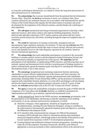 - 16 - 
WSIS-05/TUNIS/DOC/6(Rev. 1)-E 
to overcome technological obsolescence, as a means to ensure the long-term preservation of, 
and continued access to, information. 
94. We acknowledge that everyone should benefit from the potential that the Information 
Society offers. Therefore, we invite governments to assist, on a voluntary basis, those 
countries affected by any unilateral measure not in accordance with international law and the 
Charter of the United Nations that impedes the full achievement of economic and social 
development by the population of the affected countries, and that hinders the well-being of 
their population. 
95. We call upon international and intergovernmental organizations to develop, within 
approved resources, their policy analysis and capacity-building programmes, based on 
practical and replicable experiences of ICT matters, policies and actions that have led to 
economic growth and poverty alleviation, including through the improved competitiveness of 
enterprises. 
96. We recall the importance of creating a trustworthy, transparent and non-discriminatory 
legal, regulatory and policy environment. To that end, we reiterate that ITU 
and other regional organizations should take steps to ensure rational, efficient and economic 
use of, and equitable access to, the radio-frequency spectrum by all countries, based on 
relevant international agreements. 
97. We acknowledge that multi-stakeholder participation is essential to the successful 
building of a people-centred, inclusive and development-oriented Information Society and 
that governments could play an important role in this process. We underline that the 
participation of all stakeholders in implementing WSIS outcomes, and following them up on 
national, regional and international levels with the overarching goal of helping countries to 
achieve internationally agreed development goals and objectives, including the Millennium 
Development Goals, is key to that success. 
98. We encourage strengthened and continuing cooperation between and among 
stakeholders to ensure effective implementation of the Geneva and Tunis outcomes, for 
instance through the promotion of national, regional and international multi-stakeholder 
partnerships including Public Private Partnerships (PPPs), and the promotion of national and 
regional multi-stakeholder thematic platforms, in a joint effort and dialogue with developing 
and less developed countries, development partners and actors in the ICT sector. In that 
respect, we welcome partnerships such as the ITU-led “Connect the World” initiative. 
99. We agree to ensure the sustainability of progress towards the goals of WSIS after the 
completion of its Tunis phase and we decide, therefore, to establish a mechanism for 
implementation and follow-up at national, regional and international levels. 
100. At the national level, based on the WSIS outcomes, we encourage governments, with 
the participation of all stakeholders and bearing in mind the importance of an enabling 
environment, to set up a national implementation mechanism, in which: 
a) National e-strategies, where appropriate, should be an integral part of national 
development plans, including Poverty Reduction Strategies, aiming to contribute to 
the achievement of internationally agreed development goals and objectives, including 
the Millennium Development Goals. 
b) ICTs should be fully mainstreamed into strategies for Official Development 
Assistance (ODA) through more effective information-sharing and coordination 
among development partners, and through analysis and sharing of best practices and 
lessons learned from experience with ICT for development programmes. 
c) Existing bilateral and multilateral technical assistance programmes, including those 
under the UN Development Assistance Framework, should be used whenever 
appropriate to assist governments in their implementation efforts at the national level. 
 