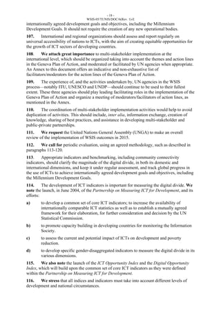 - 18 - 
WSIS-05/TUNIS/DOC/6(Rev. 1)-E 
internationally agreed development goals and objectives, including the Millennium 
Development Goals. It should not require the creation of any new operational bodies. 
107. International and regional organizations should assess and report regularly on 
universal accessibility of nations to ICTs, with the aim of creating equitable opportunities for 
the growth of ICT sectors of developing countries. 
108. We attach great importance to multi-stakeholder implementation at the 
international level, which should be organized taking into account the themes and action lines 
in the Geneva Plan of Action, and moderated or facilitated by UN agencies when appropriate. 
An Annex to this document offers an indicative and non-exhaustive list of 
facilitators/moderators for the action lines of the Geneva Plan of Action. 
109. The experience of, and the activities undertaken by, UN agencies in the WSIS 
process—notably ITU, UNESCO and UNDP—should continue to be used to their fullest 
extent. These three agencies should play leading facilitating roles in the implementation of the 
Geneva Plan of Action and organize a meeting of moderators/facilitators of action lines, as 
mentioned in the Annex. 
110. The coordination of multi-stakeholder implementation activities would help to avoid 
duplication of activities. This should include, inter alia, information exchange, creation of 
knowledge, sharing of best practices, and assistance in developing multi-stakeholder and 
public-private partnerships. 
111. We request the United Nations General Assembly (UNGA) to make an overall 
review of the implementation of WSIS outcomes in 2015. 
112. We call for periodic evaluation, using an agreed methodology, such as described in 
paragraphs 113-120. 
113. Appropriate indicators and benchmarking, including community connectivity 
indicators, should clarify the magnitude of the digital divide, in both its domestic and 
international dimensions, and keep it under regular assessment, and track global progress in 
the use of ICTs to achieve internationally agreed development goals and objectives, including 
the Millennium Development Goals. 
114. The development of ICT indicators is important for measuring the digital divide. We 
note the launch, in June 2004, of the Partnership on Measuring ICT for Development, and its 
efforts: 
a) to develop a common set of core ICT indicators; to increase the availability of 
internationally comparable ICT statistics as well as to establish a mutually agreed 
framework for their elaboration, for further consideration and decision by the UN 
Statistical Commission. 
b) to promote capacity building in developing countries for monitoring the Information 
Society. 
c) to assess the current and potential impact of ICTs on development and poverty 
reduction. 
d) to develop specific gender-disaggregated indicators to measure the digital divide in its 
various dimensions. 
115. We also note the launch of the ICT Opportunity Index and the Digital Opportunity 
Index, which will build upon the common set of core ICT indicators as they were defined 
within the Partnership on Measuring ICT for Development. 
116. We stress that all indices and indicators must take into account different levels of 
development and national circumstances. 
 
