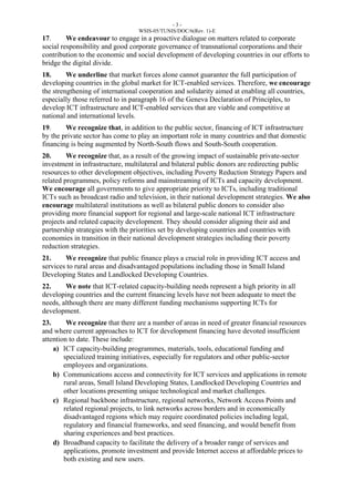 - 3 - 
WSIS-05/TUNIS/DOC/6(Rev. 1)-E 
17. We endeavour to engage in a proactive dialogue on matters related to corporate 
social responsibility and good corporate governance of transnational corporations and their 
contribution to the economic and social development of developing countries in our efforts to 
bridge the digital divide. 
18. We underline that market forces alone cannot guarantee the full participation of 
developing countries in the global market for ICT-enabled services. Therefore, we encourage 
the strengthening of international cooperation and solidarity aimed at enabling all countries, 
especially those referred to in paragraph 16 of the Geneva Declaration of Principles, to 
develop ICT infrastructure and ICT-enabled services that are viable and competitive at 
national and international levels. 
19. We recognize that, in addition to the public sector, financing of ICT infrastructure 
by the private sector has come to play an important role in many countries and that domestic 
financing is being augmented by North-South flows and South-South cooperation. 
20. We recognize that, as a result of the growing impact of sustainable private-sector 
investment in infrastructure, multilateral and bilateral public donors are redirecting public 
resources to other development objectives, including Poverty Reduction Strategy Papers and 
related programmes, policy reforms and mainstreaming of ICTs and capacity development. 
We encourage all governments to give appropriate priority to ICTs, including traditional 
ICTs such as broadcast radio and television, in their national development strategies. We also 
encourage multilateral institutions as well as bilateral public donors to consider also 
providing more financial support for regional and large-scale national ICT infrastructure 
projects and related capacity development. They should consider aligning their aid and 
partnership strategies with the priorities set by developing countries and countries with 
economies in transition in their national development strategies including their poverty 
reduction strategies. 
21. We recognize that public finance plays a crucial role in providing ICT access and 
services to rural areas and disadvantaged populations including those in Small Island 
Developing States and Landlocked Developing Countries. 
22. We note that ICT-related capacity-building needs represent a high priority in all 
developing countries and the current financing levels have not been adequate to meet the 
needs, although there are many different funding mechanisms supporting ICTs for 
development. 
23. We recognize that there are a number of areas in need of greater financial resources 
and where current approaches to ICT for development financing have devoted insufficient 
attention to date. These include: 
a) ICT capacity-building programmes, materials, tools, educational funding and 
specialized training initiatives, especially for regulators and other public-sector 
employees and organizations. 
b) Communications access and connectivity for ICT services and applications in remote 
rural areas, Small Island Developing States, Landlocked Developing Countries and 
other locations presenting unique technological and market challenges. 
c) Regional backbone infrastructure, regional networks, Network Access Points and 
related regional projects, to link networks across borders and in economically 
disadvantaged regions which may require coordinated policies including legal, 
regulatory and financial frameworks, and seed financing, and would benefit from 
sharing experiences and best practices. 
d) Broadband capacity to facilitate the delivery of a broader range of services and 
applications, promote investment and provide Internet access at affordable prices to 
both existing and new users. 
 