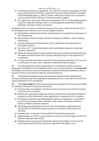 - 4 - 
WSIS-05/TUNIS/DOC/6(Rev. 1)-E 
e) Coordinated assistance, as appropriate, for countries referred to in paragraph 16 of the 
Geneva Declaration of Principles, particularly Least Developed Countries and Small 
Island Developing States, in order to improve effectiveness and to lower transaction 
costs associated with the delivery of international donor support. 
f) ICT applications and content aimed at the integration of ICTs into the implementation 
of poverty eradication strategies and in sector programmes, particularly in health, 
education, agriculture and the environment. 
In addition, there is a need to consider the following other issues, which are relevant to ICT 
for development and which have not received adequate attention: 
g) Sustainability of Information Society related projects, for example the maintenance of 
ICT infrastructure. 
h) Special needs of Small, Medium and Micro Enterprises (SMMEs), such as funding 
requirements. 
i) Local development and manufacturing of ICT applications and technologies by 
developing countries. 
j) Activities on ICT-related institutional reform and enhanced capacity on legal and 
regulatory framework. 
k) Improving organizational structures and business-process change aimed at optimizing 
the impact and effectiveness of ICT projects and other projects with significant ICT 
components; 
l) Local government and initiatives based in local communities that deliver ICT services 
to communities in areas such as education, health and livelihood support. 
24. Recognizing that the central responsibility for coordination of public financing 
programmes and public ICT development initiatives rests with governments, we recommend 
that further cross-sectoral and cross-institutional coordination should be undertaken, both on 
the part of donors and recipients within the national framework. 
25. Multilateral development banks and institutions should consider adapting their 
existing mechanisms, and where appropriate designing new ones, to provide for national and 
regional demands on ICT development. 
26. We acknowledge the following prerequisites for equitable and universal accessibility 
to, and better utilization of, financial mechanisms: 
a) Creating policy and regulatory incentives aimed at universal access and the attraction 
of private-sector investment. 
b) Identification and acknowledgement of the key role of ICTs in national development 
strategies, and their elaboration, when appropriate, in conjunction with e-strategies. 
c) Developing institutional and implementation capacity to support the use of national 
universal service/access funds, and further study of these mechanisms and those 
aiming to mobilize domestic resources. 
d) Encouraging the development of locally relevant information, applications and 
services that will benefit developing countries and countries with economies in 
transition. 
e) Supporting the “scaling-up” of successful ICT-based pilot programmes. 
f) Supporting the use of ICTs in government as a priority and crucial target area for ICT-based 
development interventions. 
g) Building human resource and institutional capacity (knowledge) at every level for 
achieving Information Society objectives, especially in the public sector. 
 