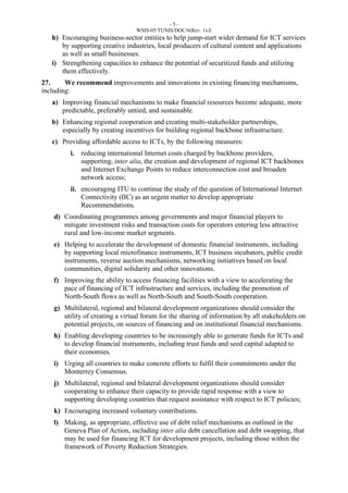 - 5 - 
WSIS-05/TUNIS/DOC/6(Rev. 1)-E 
h) Encouraging business-sector entities to help jump-start wider demand for ICT services 
by supporting creative industries, local producers of cultural content and applications 
as well as small businesses. 
i) Strengthening capacities to enhance the potential of securitized funds and utilizing 
them effectively. 
27. We recommend improvements and innovations in existing financing mechanisms, 
including: 
a) Improving financial mechanisms to make financial resources become adequate, more 
predictable, preferably untied, and sustainable. 
b) Enhancing regional cooperation and creating multi-stakeholder partnerships, 
especially by creating incentives for building regional backbone infrastructure. 
c) Providing affordable access to ICTs, by the following measures: 
i. reducing international Internet costs charged by backbone providers, 
supporting, inter alia, the creation and development of regional ICT backbones 
and Internet Exchange Points to reduce interconnection cost and broaden 
network access; 
ii. encouraging ITU to continue the study of the question of International Internet 
Connectivity (IIC) as an urgent matter to develop appropriate 
Recommendations. 
d) Coordinating programmes among governments and major financial players to 
mitigate investment risks and transaction costs for operators entering less attractive 
rural and low-income market segments. 
e) Helping to accelerate the development of domestic financial instruments, including 
by supporting local microfinance instruments, ICT business incubators, public credit 
instruments, reverse auction mechanisms, networking initiatives based on local 
communities, digital solidarity and other innovations. 
f) Improving the ability to access financing facilities with a view to accelerating the 
pace of financing of ICT infrastructure and services, including the promotion of 
North-South flows as well as North-South and South-South cooperation. 
g) Multilateral, regional and bilateral development organizations should consider the 
utility of creating a virtual forum for the sharing of information by all stakeholders on 
potential projects, on sources of financing and on institutional financial mechanisms. 
h) Enabling developing countries to be increasingly able to generate funds for ICTs and 
to develop financial instruments, including trust funds and seed capital adapted to 
their economies. 
i) Urging all countries to make concrete efforts to fulfil their commitments under the 
Monterrey Consensus. 
j) Multilateral, regional and bilateral development organizations should consider 
cooperating to enhance their capacity to provide rapid response with a view to 
supporting developing countries that request assistance with respect to ICT policies; 
k) Encouraging increased voluntary contributions. 
l) Making, as appropriate, effective use of debt relief mechanisms as outlined in the 
Geneva Plan of Action, including inter alia debt cancellation and debt swapping, that 
may be used for financing ICT for development projects, including those within the 
framework of Poverty Reduction Strategies. 
 