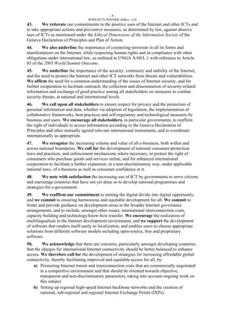 - 8 - 
WSIS-05/TUNIS/DOC/6(Rev. 1)-E 
43. We reiterate our commitments to the positive uses of the Internet and other ICTs and 
to take appropriate actions and preventive measures, as determined by law, against abusive 
uses of ICTs as mentioned under the Ethical Dimensions of the Information Society of the 
Geneva Declaration of Principles and Plan of Action. 
44. We also underline the importance of countering terrorism in all its forms and 
manifestations on the Internet, while respecting human rights and in compliance with other 
obligations under international law, as outlined in UNGA A/60/L.1 with reference to Article 
85 of the 2005 World Summit Outcome. 
45. We underline the importance of the security, continuity and stability of the Internet, 
and the need to protect the Internet and other ICT networks from threats and vulnerabilities. 
We affirm the need for a common understanding of the issues of Internet security, and for 
further cooperation to facilitate outreach, the collection and dissemination of security-related 
information and exchange of good practice among all stakeholders on measures to combat 
security threats, at national and international levels. 
46. We call upon all stakeholders to ensure respect for privacy and the protection of 
personal information and data, whether via adoption of legislation, the implementation of 
collaborative frameworks, best practices and self-regulatory and technological measures by 
business and users. We encourage all stakeholders, in particular governments, to reaffirm 
the right of individuals to access information according to the Geneva Declaration of 
Principles and other mutually agreed relevant international instruments, and to coordinate 
internationally as appropriate. 
47. We recognize the increasing volume and value of all e-business, both within and 
across national boundaries. We call for the development of national consumer-protection 
laws and practices, and enforcement mechanisms where necessary, to protect the right of 
consumers who purchase goods and services online, and for enhanced international 
cooperation to facilitate a further expansion, in a non-discriminatory way, under applicable 
national laws, of e-business as well as consumer confidence in it. 
48. We note with satisfaction the increasing use of ICT by governments to serve citizens 
and encourage countries that have not yet done so to develop national programmes and 
strategies for e-government. 
49. We reaffirm our commitment to turning the digital divide into digital opportunity, 
and we commit to ensuring harmonious and equitable development for all. We commit to 
foster and provide guidance on development areas in the broader Internet governance 
arrangements, and to include, amongst other issues, international interconnection costs, 
capacity building and technology/know-how transfer. We encourage the realization of 
multilingualism in the Internet development environment, and we support the development 
of software that renders itself easily to localization, and enables users to choose appropriate 
solutions from different software models including open-source, free and proprietary 
software. 
50. We acknowledge that there are concerns, particularly amongst developing countries, 
that the charges for international Internet connectivity should be better balanced to enhance 
access. We therefore call for the development of strategies for increasing affordable global 
connectivity, thereby facilitating improved and equitable access for all, by: 
a) Promoting Internet transit and interconnection costs that are commercially negotiated 
in a competitive environment and that should be oriented towards objective, 
transparent and non-discriminatory parameters, taking into account ongoing work on 
this subject. 
b) Setting up regional high-speed Internet backbone networks and the creation of 
national, sub-regional and regional Internet Exchange Points (IXPs). 
 