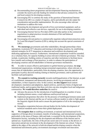 - 9 - 
WSIS-05/TUNIS/DOC/6(Rev. 1)-E 
c) Recommending donor programmes and developmental financing mechanisms to 
consider the need to provide funding for initiatives that advance connectivity, IXPs 
and local content for developing countries. 
d) Encouraging ITU to continue the study of the question of International Internet 
Connectivity (IIC) as a matter of urgency, and to periodically provide output for 
consideration and possible implementation. We also encourage other relevant 
institutions to address this issue. 
e) Promoting the development and growth of low-cost terminal equipment, such as 
individual and collective user devices, especially for use in developing countries. 
f) Encouraging Internet Service Providers (ISPs) and other parties in the commercial 
negotiations to adopt practices towards attainment of fair and balanced 
interconnectivity costs. 
g) Encouraging relevant parties to commercially negotiate reduced interconnection costs 
for Least Developed Countries (LDCs), taking into account the special constraints of 
LDCs. 
51. We encourage governments and other stakeholders, through partnerships where 
appropriate, to promote ICT education and training in developing countries, by establishing 
national strategies for ICT integration in education and workforce development and 
dedicating appropriate resources. Furthermore, international cooperation would be extended, 
on a voluntary basis, for capacity building in areas relevant to Internet governance. This may 
include, in particular, building centres of expertise and other institutions to facilitate know-how 
transfer and exchange of best practices, in order to enhance the participation of 
developing countries and all stakeholders in Internet governance mechanisms. 
52. In order to ensure effective participation in global Internet governance, we urge 
international organizations, including intergovernmental organizations, where relevant, to 
ensure that all stakeholders, particularly from developing countries, have the opportunity to 
participate in policy decision-making relating to Internet governance, and to promote and 
facilitate such participation. 
53. We commit to working earnestly towards multilingualization of the Internet, as part 
of a multilateral, transparent and democratic process, involving governments and all 
stakeholders, in their respective roles. In this context, we also support local content 
development, translation and adaptation, digital archives, and diverse forms of digital and 
traditional media, and recognize that these activities can also strengthen local and indigenous 
communities. We would therefore underline the need to: 
a) Advance the process for the introduction of multilingualism in a number of areas 
including domain names, e-mail addresses and keyword look-up. 
b) Implement programmes that allow for the presence of multilingual domain names and 
content on the Internet and the use of various software models in order to fight against 
the linguistic digital divide and to ensure the participation of all in the emerging new 
society. 
c) Strengthen cooperation between relevant bodies for the further development of 
technical standards and to foster their global deployment. 
54. We recognize that an enabling environment, at national and international levels, 
supportive of foreign direct investment, transfer of technology, and international cooperation, 
particularly in the areas of finance, debt and trade, is essential for the development of the 
Information Society, including for the development and diffusion of the Internet and its 
optimal use. In particular, the roles of the private sector and civil society as the drivers of 
innovation and private investment in the development of the Internet are critical. Value is 
added at the edges of the network in both developed and developing countries when the 
international and domestic policy environment encourages investment and innovation. 
 