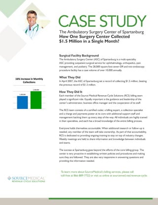 CASE STUDY
The Ambulatory Surgery Center of Spartanburg
How One Surgery Center Collected
$1.5 Million in a Single Month?


Surgical Facility Background
The Ambulatory Surgery Center (ASC) of Spartanburg is a multi-speciality
ASC providing outpatient surgical service for ophthalmology, orthopedics, pain
management, and podiatry. The 28,000 square foot seven OR and two endoscopy
procedure facility has a case volume of over 10,000 annually.

What They Did
In April 2007, the ASC of Spartanburg set a record of collecting $1.5 million, beating
the previous record of $1.3 million.

How They Did It
Each member of the Source Medical Revenue Cycle Solutions (RCS) billing team
played a significant role. Equally important is the guidance and leadership of the
center’s administrator, business office manager and the cooperation of its staff.

The RCS team consists of a certified coder, a billing expert, a collection specialist
and a charge and payments poster at its core with additional support staff and
management backing them up every step of the way. All individuals are highly trained
in their specialties, and each has a broad knowledge of the entire billing process.

Everyone holds themselves accountable. When additional research or follow-up is
needed, any member of the team will take ownership. As part of that accountability,
RCS is dedicated to providing ongoing training to stay on top of industry changes.
Weekly meetings are held to share information and knowledge between individuals
and teams.

The success at Spartanburg goes beyond the efforts of the core billing group. The
center is very proactive in establishing written policies and procedures and making
sure they are followed. They are also very responsive in answering questions and
providing the information needed.



 To learn more about SourceMedical’s billing services, please call
 toll-free at 866-889-7722 or visit us online at sourcemed.net/revenue-cycle.
 