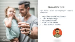 REVISÃO PARA TESTE
Fique atento a revisão e se prepare para o teste da
certificação!
1. O que é Paternidade Responsável
2. Antes do Bebê Chegar
3. Licença Paternidade
4. Cuidados com o Bebê
5. A Nova Estrutura Familiar
 