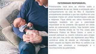 PATERNIDADE RESPONSÁVEL
Primeiramente você deve se informar sobre a
responsabilidade de ser pai, desde a concepção até o
acompanhamento da vida do filho. É importante
principalmente considerar o que isso significa em uma
sociedade imersa em várias transformações culturais
e religiosas. Fique atento aos vários momentos da
legislação brasileira, em que a paternidade
responsável se faz presente. Ela aparece em várias
partes do ordenamento jurídico. Veja também como
funciona o Mutirão Direito de Ter Pai, criado pela
Defensoria Pública de Minas Gerais, e como é
possível participar ou mesmo indicá-los para amigos
que são pais mas ainda não registraram seus filhos.
Lembre-se ainda de estudar as informações que
dizem respeito ao registro dos filhos no cartório e as
questões que envolvem a investigação e o
reconhecimento da paternidade.
 