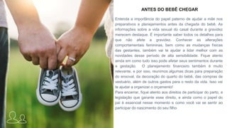 ANTES DO BEBÊ CHEGAR
Entenda a importância do papel paterno de ajudar a mãe nos
preparativos e planejamentos antes da chegada do bebê. As
informações sobre a vida sexual do casal durante a gravidez
merecem destaque. É importante saber todos os detalhes para
que não afete a gravidez. Conhecer as alterações
comportamentais femininas, bem como as mudanças físicas
das gestantes, também vai te ajudar a lidar melhor com as
novidades desse período de alta sensibilidade. Fique atento
ainda em como tudo isso pode afetar seus sentimentos durante
a gestação. O planejamento financeiro também é muito
relevante, e por isso, reunimos algumas dicas para preparação
do enxoval, da decoração do quarto do bebê, das compras de
vestuário, além de outros gastos para o resto da vida. Isso vai
te ajudar a organizar o orçamento!
Para encerrar, fique atento aos direitos de participar do parto, a
legislação que garante esse direito, e ainda como o papel do
pai é essencial nesse momento e como você vai se sentir ao
participar do nascimento do seu filho.
 