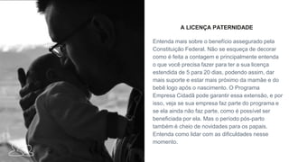 A LICENÇA PATERNIDADE
Entenda mais sobre o benefício assegurado pela
Constituição Federal. Não se esqueça de decorar
como é feita a contagem e principalmente entenda
o que você precisa fazer para ter a sua licença
estendida de 5 para 20 dias, podendo assim, dar
mais suporte e estar mais próximo da mamãe e do
bebê logo após o nascimento. O Programa
Empresa Cidadã pode garantir essa extensão, e por
isso, veja se sua empresa faz parte do programa e
se ela ainda não faz parte, como é possível ser
beneficiada por ela. Mas o período pós-parto
também é cheio de novidades para os papais.
Entenda como lidar com as dificuldades nesse
momento.
 