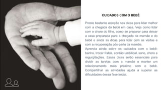 CUIDADOS COM O BEBÊ
Preste bastante atenção nas dicas para lidar melhor
com a chegada do bebê em casa. Veja como lidar
com o choro do filho, como se preparar para deixar
a casa preparada para a chegada da mamãe e do
bebê e ainda as dicas para lidar com as visitas e
com a recuperação pós-parto da mamãe.
Aprenda ainda sobre os cuidados com o bebê:
banho, trocar fralda, cordão umbilical, sono, choro e
regurgitações. Essas dicas serão essenciais para
dividir as tarefas com a mamãe e manter um
relacionamento mais próximo com o bebê.
Compartilhar as atividades ajuda a superar as
dificuldades dessa fase inicial.
 