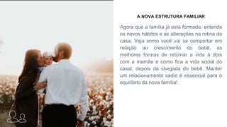 A NOVA ESTRUTURA FAMILIAR
Agora que a família já está formada, entenda
os novos hábitos e as alterações na rotina da
casa. Veja como você vai se comportar em
relação ao crescimento do bebê, as
melhores formas de retomar a vida à dois
com a mamãe e como fica a vida social do
casal, depois da chegada do bebê. Manter
um relacionamento sadio é essencial para o
equilíbrio da nova família!
 