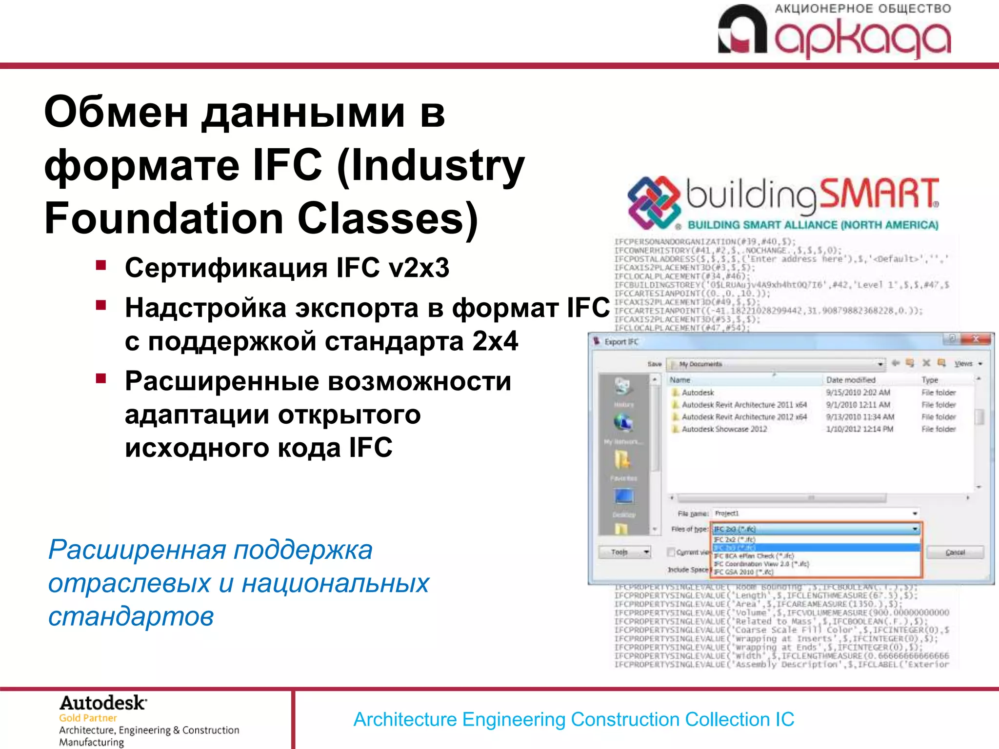 Architecture Engineering Construction Collection IC
Обмен данными в
формате IFC (Industry
Foundation Classes)
 Сертификация IFC v2x3
 Надстройка экспорта в формат IFC
с поддержкой стандарта 2x4
 Расширенные возможности
адаптации открытого
исходного кода IFC
Расширенная поддержка
отраслевых и национальных
стандартов
 