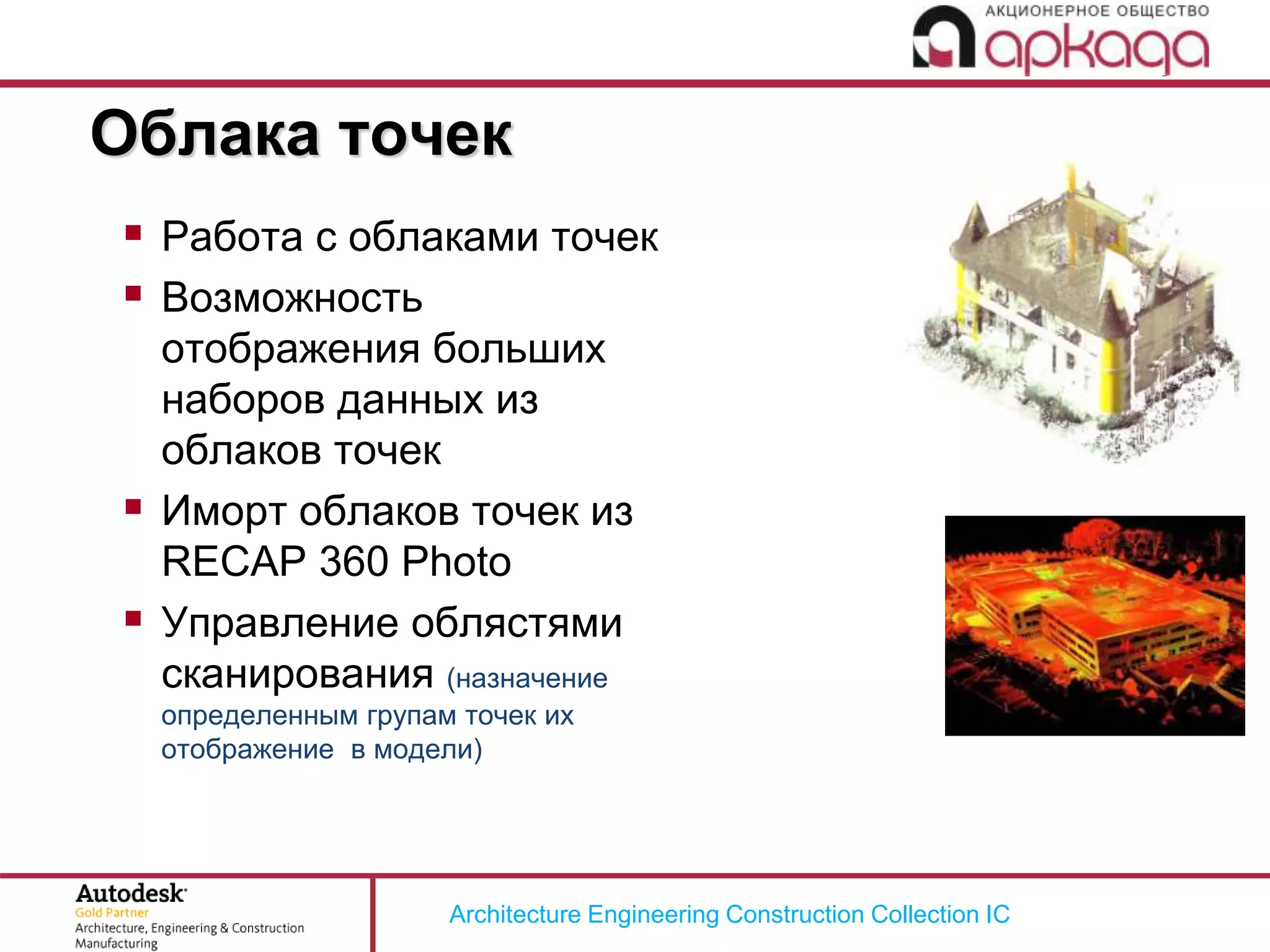 Architecture Engineering Construction Collection IC
 Работа с облаками точек
 Возможность
отображения больших
наборов данных из
облаков точек
 Иморт облаков точек из
RECAP 360 Photo
 Управление облястями
сканирования (назначение
определенным групам точек их
отображение в модели)
Облака точек
 