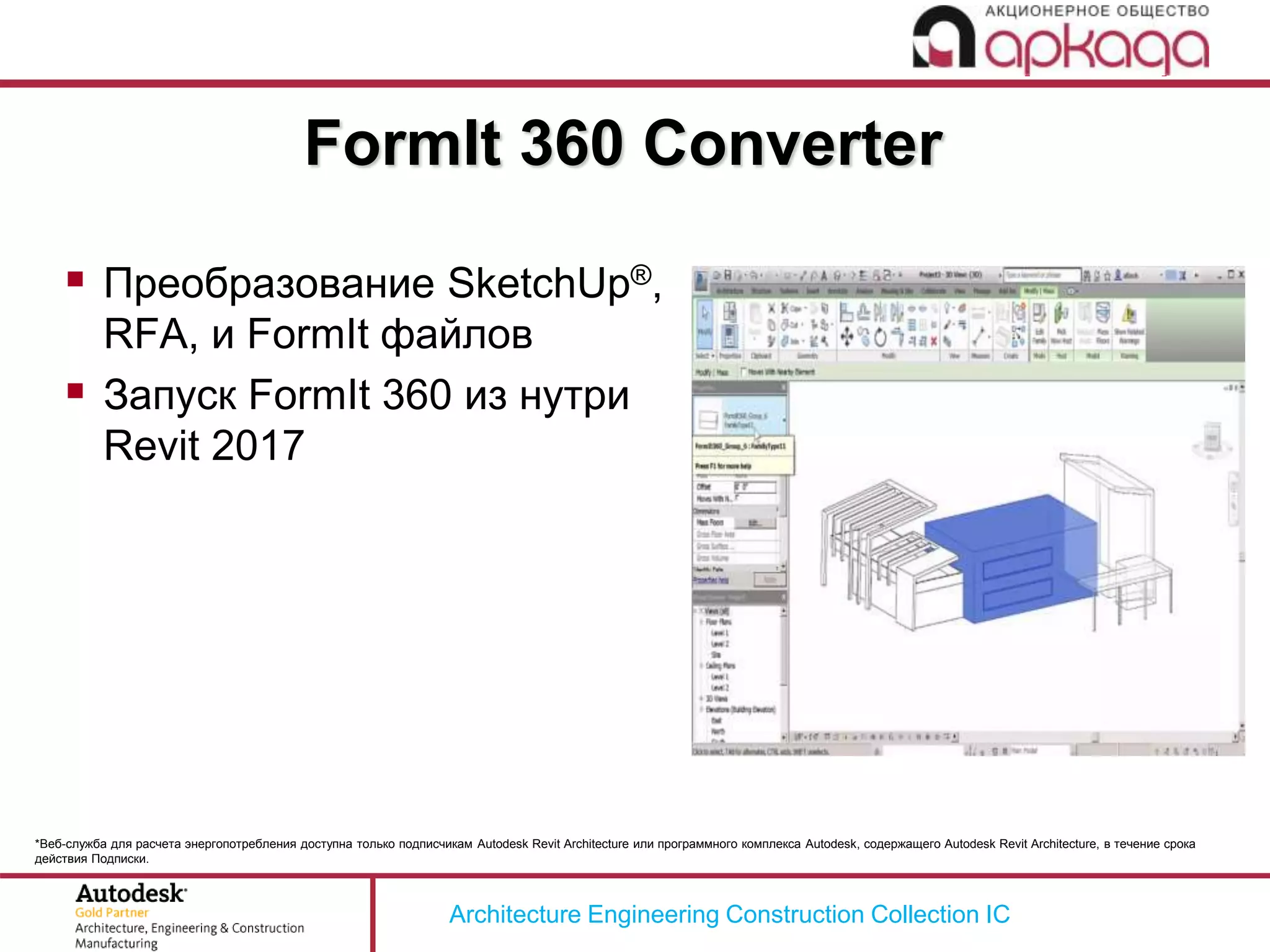 Architecture Engineering Construction Collection IC
*Веб-служба для расчета энергопотребления доступна только подписчикам Autodesk Revit Architecture или программного комплекса Autodesk, содержащего Autodesk Revit Architecture, в течение срока
действия Подписки.
FormIt 360 Converter
 Преобразование SketchUp®,
RFA, и FormIt файлов
 Запуск FormIt 360 из нутри
Revit 2017
 