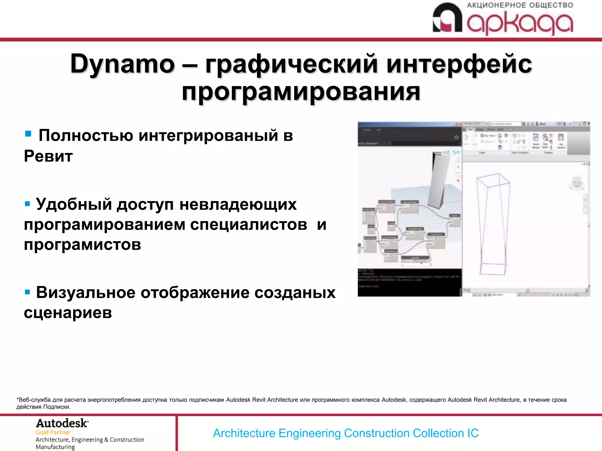 Architecture Engineering Construction Collection IC
*Веб-служба для расчета энергопотребления доступна только подписчикам Autodesk Revit Architecture или программного комплекса Autodesk, содержащего Autodesk Revit Architecture, в течение срока
действия Подписки.
 Полностью интегрированый в
Ревит
 Удобный доступ невладеющих
програмированием специалистов и
програмистов
 Визуальное отображение созданых
сценариев
Dynamo – графический интерфейс
програмирования
 
