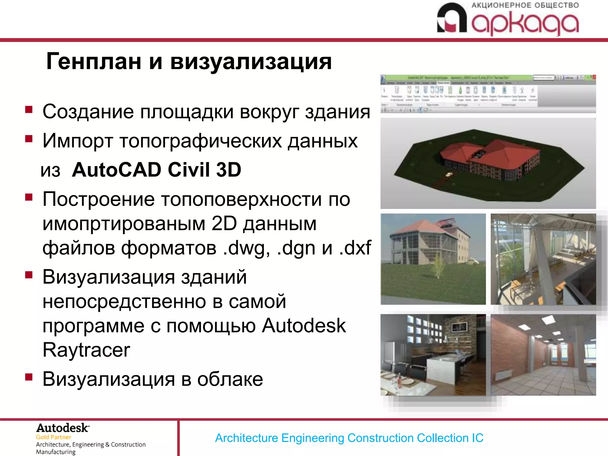 Architecture Engineering Construction Collection IC
Генплан и визуализация
 Создание площадки вокруг здания
 Импорт топографических данных
из AutoCAD Civil 3D
 Построение топоповерхности по
имопртированым 2D данным
файлов форматов .dwg, .dgn и .dxf
 Визуализация зданий
непосредственно в самой
программе с помощью Autodesk
Raytracer
 Визуализация в облаке
 