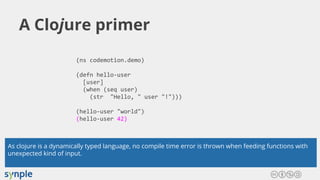 A Clojure primer
(ns codemotion.demo)
(defn hello-user
[user]
(when (seq user)
(str "Hello, " user "!")))
(hello-user "world")
(hello-user 42)
As clojure is a dynamically typed language, no compile time error is thrown when feeding functions with
unexpected kind of input.
 