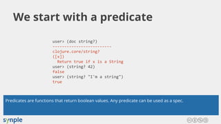 We start with a predicate
user> (doc string?)
-------------------------
clojure.core/string?
([x])
Return true if x is a String
user> (string? 42)
false
user> (string? "I'm a string")
true
Predicates are functions that return boolean values. Any predicate can be used as a spec.
 