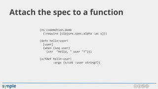 Attach the spec to a function
(ns codemotion.demo
(:require [clojure.spec.alpha :as s]))
(defn hello-user!
[user]
(when (seq user)
(str "Hello, " user "!")))
(s/fdef hello-user!
:args (s/cat :user string?))
 