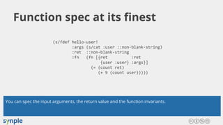 Function spec at its finest
(s/fdef hello-user!
:args (s/cat :user ::non-blank-string)
:ret ::non-blank-string
:fn (fn [{ret :ret
{user :user} :args}]
(= (count ret)
(+ 9 (count user)))))
You can spec the input arguments, the return value and the function invariants.
 