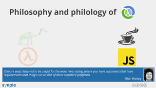 Philosophy and philology of
[Clojure was] designed to be useful for the work I was doing, where you have customers that have
requirements that things run on one of these standard platforms
Rich Hickey
 