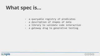 What spec is...
- a queryable registry of predicates
- a description of shapes of data
- a library to validate code interaction
- a gateway drug to generative testing
 