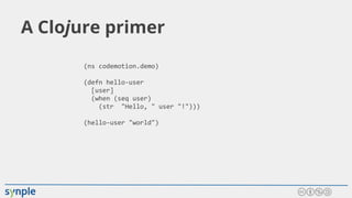 A Clojure primer
(ns codemotion.demo)
(defn hello-user
[user]
(when (seq user)
(str "Hello, " user "!")))
(hello-user "world")
 