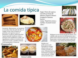 La comida típica Apigi- Postre de tapioca
envuelto en hojas de
plátano (Tapioca dessert
wrapped in banana
leaves.)
Latiya- Pastel de crema y
natillas. (Custard cream
cake.)
Escabeche- Básicamente, un escabeche
es una salsa a base de aceite de oliva, el
vinagre, el ajo, la sal, el laurel y la
pimienta, con especias como el
pimentón. La salsa se ​​utiliza para freír
o guisar pescado (sardinas o atún, o
mariscos como mejillones) o pollo. Los
ingredientes se dejan en remojo en la
salsa de la cocción, y pueden comerse
recién preparados o conservas.
Arroz Caldo
Kelaguen es una mezcla de jugo de limón, coco,
cebolla verde, picante de chile pimiento rojo y
pollo/carne/camraones/pescado. (A mixture of
lemon juice, coconut, green onions, spicy red
chili peppers, and chicken/beef/shrimp/fish).
(Empanadas)
Estufao es el
pollo/carne/cerdo
marinado en vinagre,
salsa de soja y sal. Es
cocido y servido con
arroz. (Chicken/beef/pork
marintaed in vinegar, soy
sauce and salt. Cooked
and served with rice.)
 