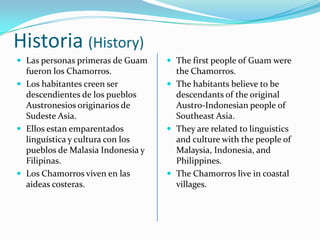 Historia (History)
 Las personas primeras de Guam
fueron los Chamorros.
 Los habitantes creen ser
descendientes de los pueblos
Austronesios originarios de
Sudeste Asia.
 Ellos estan emparentados
linguística y cultura con los
pueblos de Malasia Indonesia y
Filipinas.
 Los Chamorros viven en las
aideas costeras.
 The first people of Guam were
the Chamorros.
 The habitants believe to be
descendants of the original
Austro-Indonesian people of
Southeast Asia.
 They are related to linguistics
and culture with the people of
Malaysia, Indonesia, and
Philippines.
 The Chamorros live in coastal
villages.
 