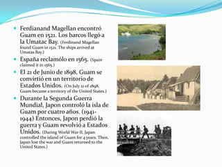  Ferdianand Magellan encontró
Guam en 1521. Los barcos llegó a
la Umatac Bay. (Ferdinand Magellan
found Guam in 1521. The ships arrived at
Umatas Bay.)
 España reclamólo en 1565. (Spain
claimed it in 1565.)
 El 21 de Junio de 1898, Guam se
convirtió en un territorio de
Estados Unidos. (On July 21 of 1898,
Guam became a territory of the United States.)
 Durante la Segunda Guerra
Mundial, Japon controló la isla de
Guam por cuatro años. (1941-
1944) Entonces, Japon perdió la
guerra y Guam revolvió a Estados
Unidos. (During World War II, Japan
controlled the island of Guam for 4 years. Then,
Japan lost the war and Guam returned to the
United States.)
 