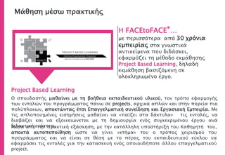 Μάθηση μέσω πρακτικής
Η FACEtoFACE®…
με περισσότερα από 30 χρόνια
εμπειρίας στα γνωστικά
αντικείμενα που διδάσκει,
εφαρμόζει τη μέθοδο εκμάθησης
Project Based Learning, δηλαδή
εκμάθηση βασιζόμενη σε
ολοκληρωμένο έργο.
Project Based Learning
Ο σπουδαστής μαθαίνει με τη βοήθεια εκπαιδευτικού υλικού, τον τρόπο εφαρμογής
των εντολών του προγράμματος πάνω σε projects, αρχικά απλών και στην πορεία πιο
πολύπλοκων, αποκτώντας έτσι Επαγγελματική συνείδηση και Εργασιακή Εμπειρία. Με
τις απλοποιημένες εισηγήσεις μαθαίνει να «παίζει στα δάκτυλα» τις εντολές, να
διαβάζει και να εξοικειώνεται με τη δημιουργία ενός συγκεκριμένου έργου ανά
διδακτική ενότητα.Μέσα από την πρακτική εξάσκηση, με την κατάλληλη υποστήριξη του Καθηγητή του,
αποκτά αυτοπεποίθηση ώστε να γίνει «κτήμα» του ο τρόπος χειρισμού του
προγράμματος και να είναι σε θέση με το πέρας του εκπαιδευτικού κύκλου να
εφαρμόσει τις εντολές για την κατασκευή ενός οποιουδήποτε άλλου επαγγελματικού
project.
 
